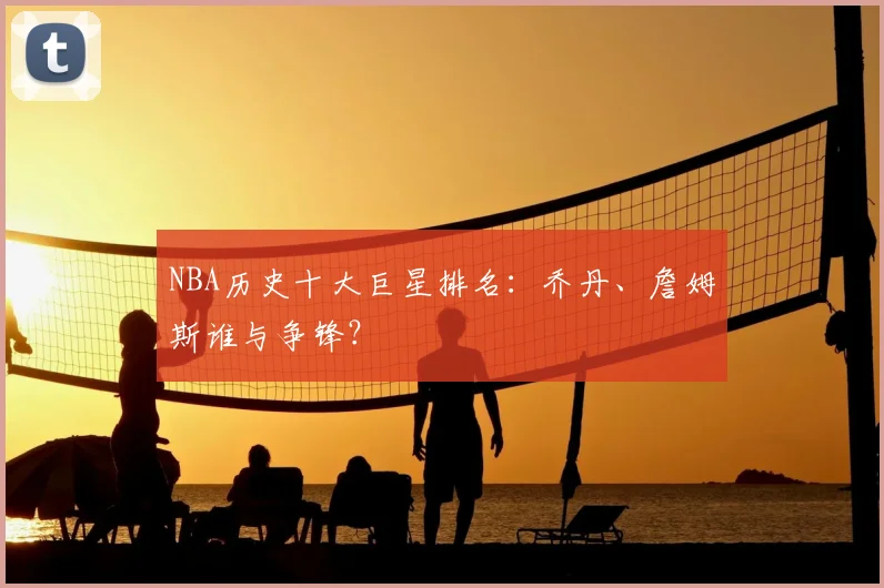 NBA历史十大巨星排名:乔丹、詹姆斯谁与争锋?