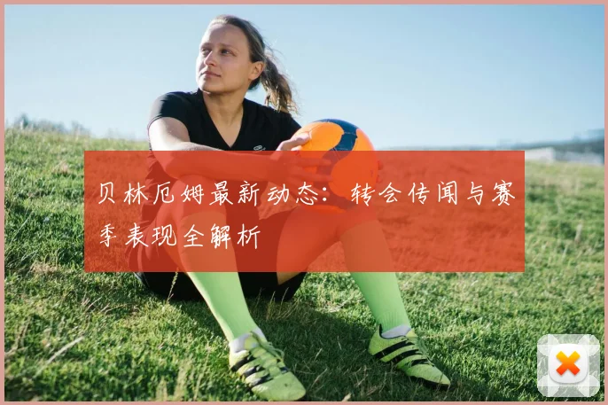 贝林厄姆最新动态：转会传闻与赛季表现全解析