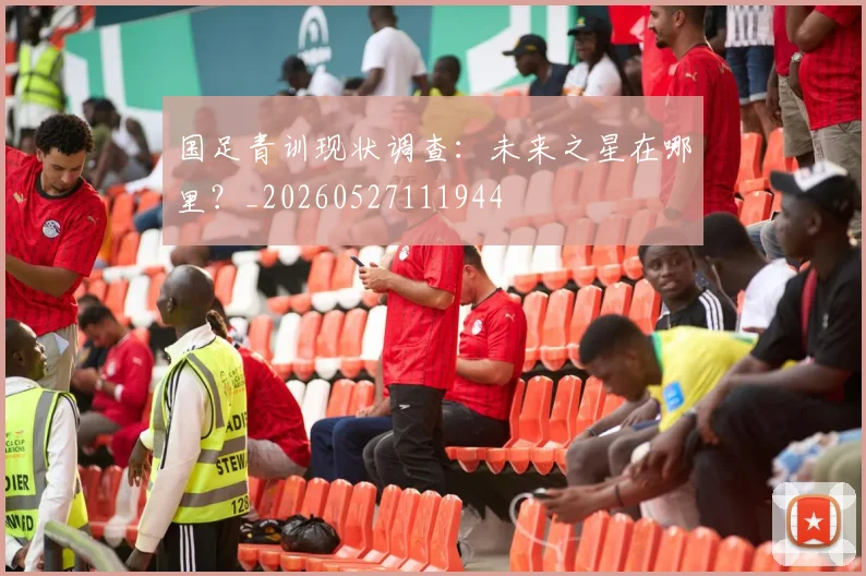 国足青训现状调查:未来之星在哪里?_20260527111944