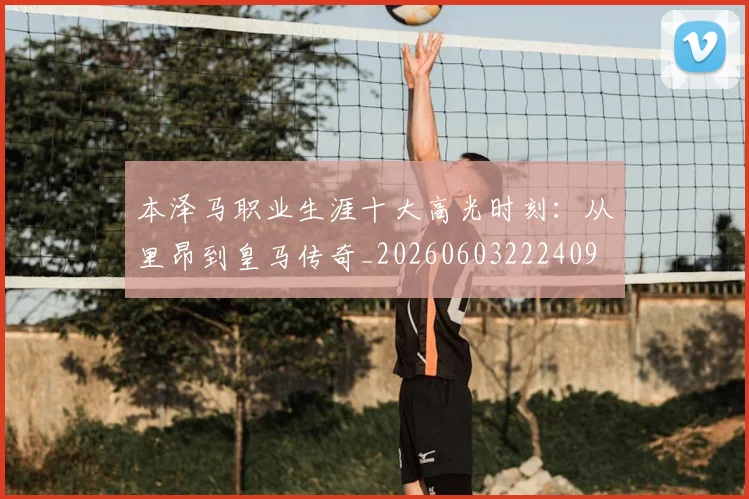 本泽马职业生涯十大高光时刻：从里昂到皇马传奇_20260603222409