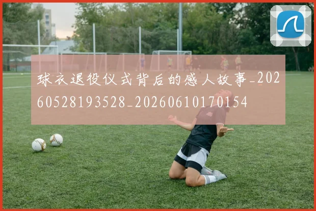 球衣退役仪式背后的感人故事_20260528193528_20260610170154