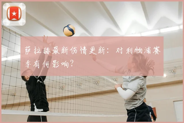 萨拉赫最新伤情更新:对利物浦赛季有何影响?