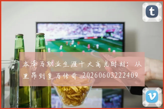 本泽马职业生涯十大高光时刻：从里昂到皇马传奇_20260603222409