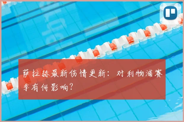 萨拉赫最新伤情更新：对利物浦赛季有何影响？