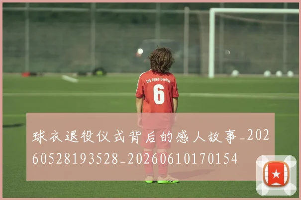 球衣退役仪式背后的感人故事_20260528193528_20260610170154