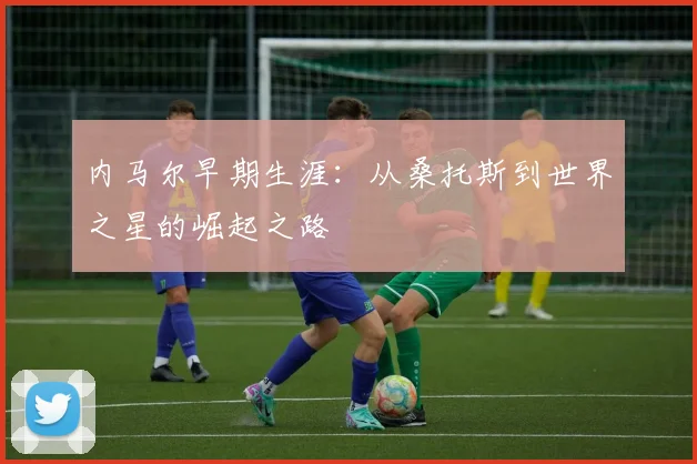 内马尔早期生涯:从桑托斯到世界之星的崛起之路